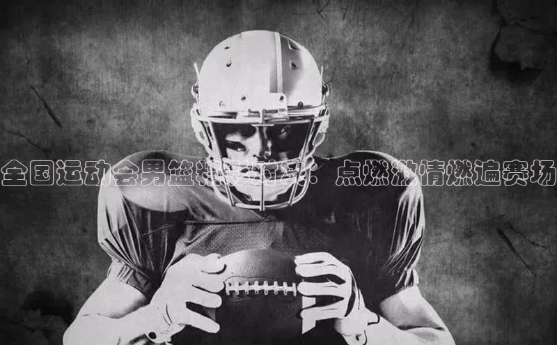 全国运动会男篮精彩对决：点燃激情燃遍赛场