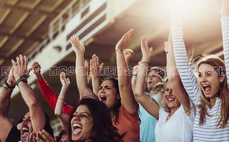 民族风采：首届少数民族运动会的精彩瞬间与文化碰撞