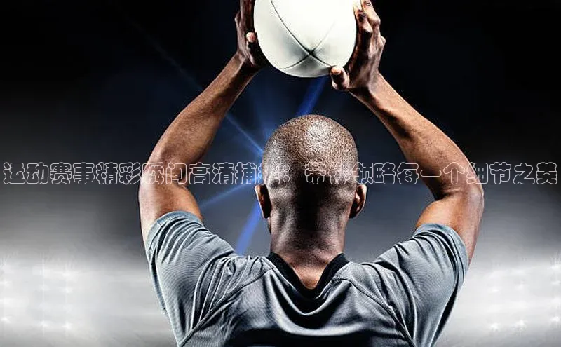 运动赛事精彩瞬间高清捕捉：带你领略每一个细节之美