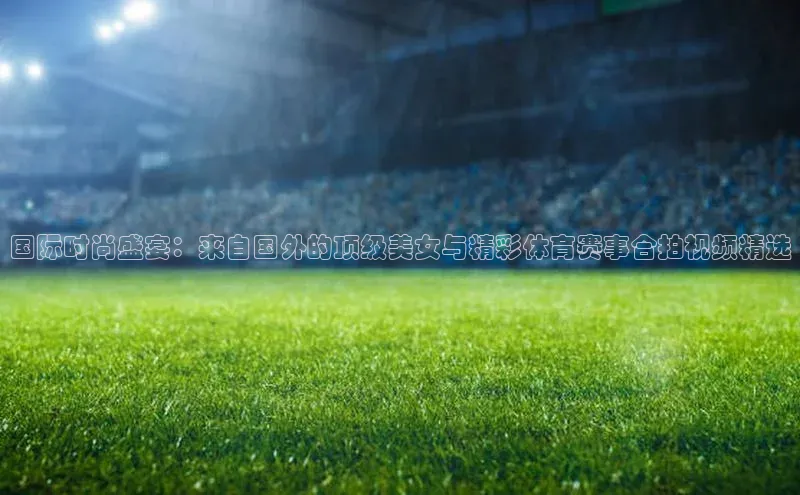 国际时尚盛宴：来自国外的顶级美女与精彩体育赛事合拍视频精选