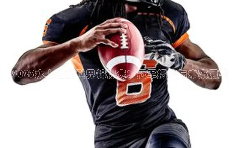 2023水上运动世界锦标赛：冠军揭晓与未来展望