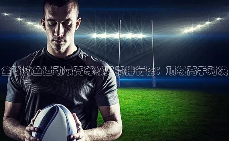 全球钓鱼运动最高等级竞赛排行榜：顶级高手对决