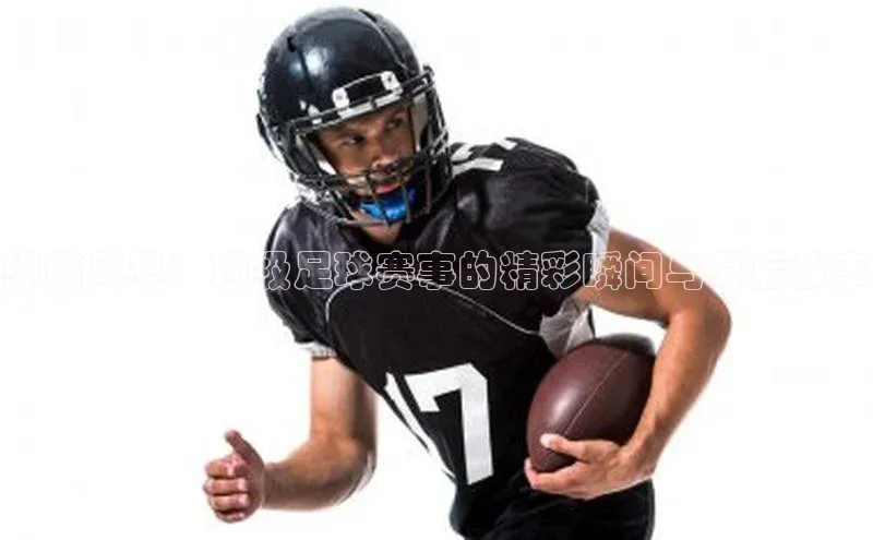 绿茵风暴：顶级足球赛事的精彩瞬间与幕后故事