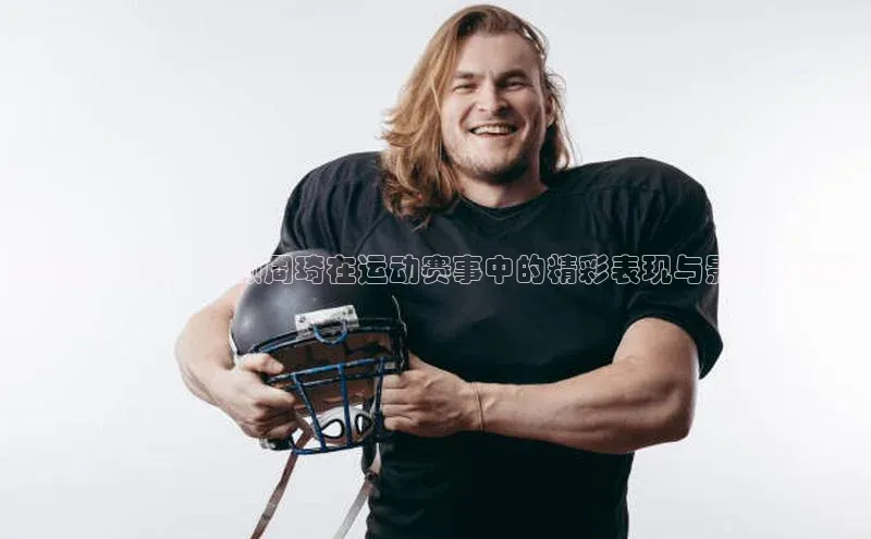 赛场上闪耀：回顾周琦在运动赛事中的精彩表现与影响力分析